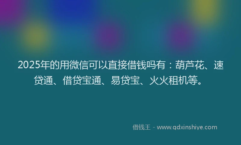 2025年的用微信可以直接借钱吗有：葫芦花、速贷通、借贷宝通、易贷宝、火火租机等。