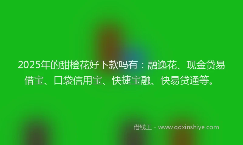 2025年的甜橙花好下款吗有：融逸花、现金贷易借宝、口袋信用宝、快捷宝融、快易贷通等。