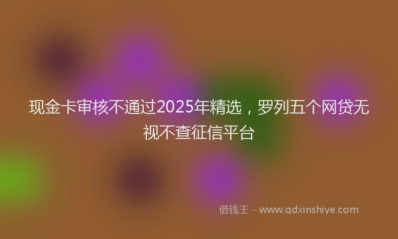 现金卡审核不通过2025年精选，罗列五个网贷无视不查征信平台