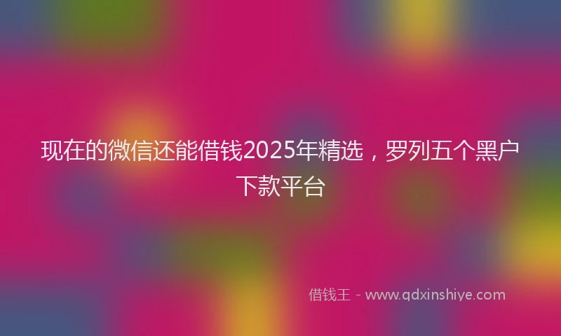 现在的微信还能借钱2025年精选，罗列五个黑户下款平台