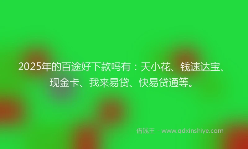 2025年的百途好下款吗有：天小花、钱速达宝、现金卡、我来易贷、快易贷通等。