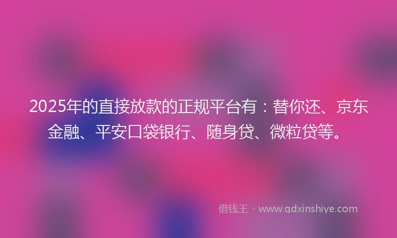 2025年的直接放款的正规平台有：替你还、京东金融、平安口袋银行、随身贷、微粒贷等。