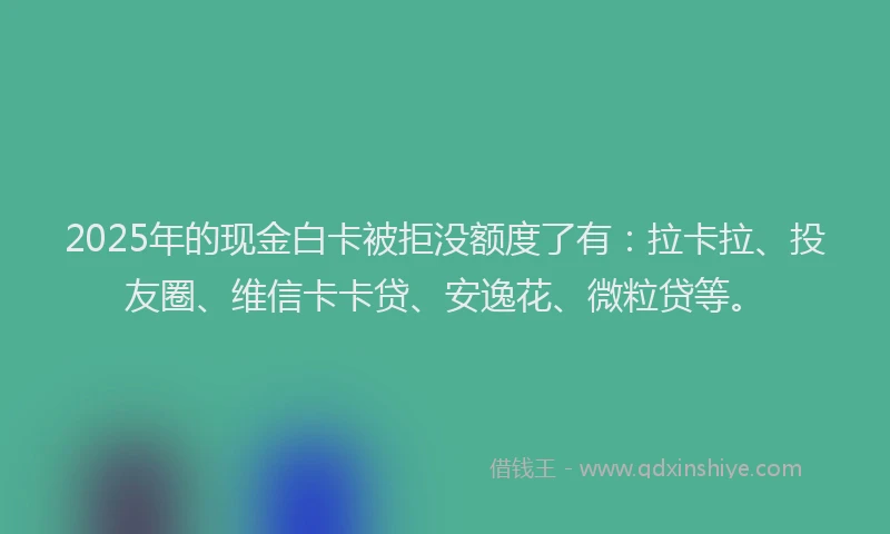 2025年的现金白卡被拒没额度了有：拉卡拉、投友圈、维信卡卡贷、安逸花、微粒贷等。