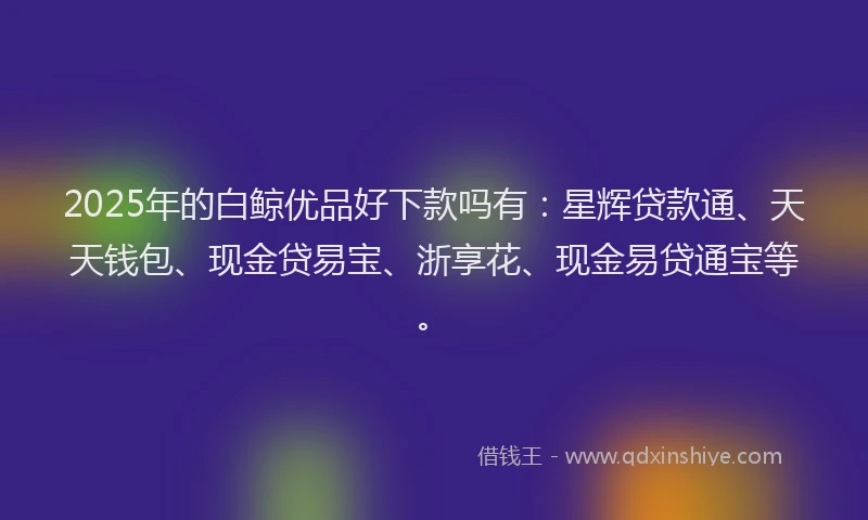 2025年的白鲸优品好下款吗有：星辉贷款通、天天钱包、现金贷易宝、浙享花、现金易贷通宝等。