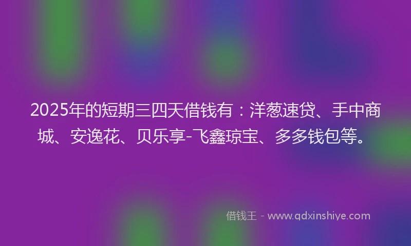 2025年的短期三四天借钱有：洋葱速贷、手中商城、安逸花、贝乐享-飞鑫琼宝、多多钱包等。