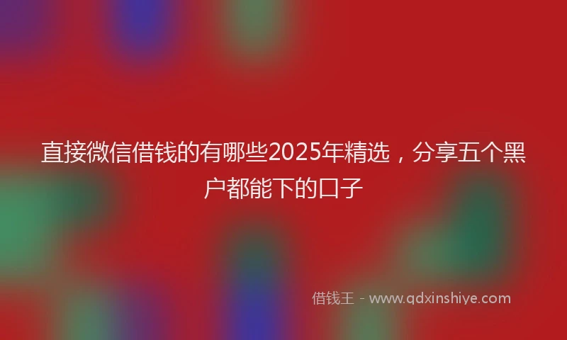 直接微信借钱的有哪些2025年精选，分享五个黑户都能下的口子