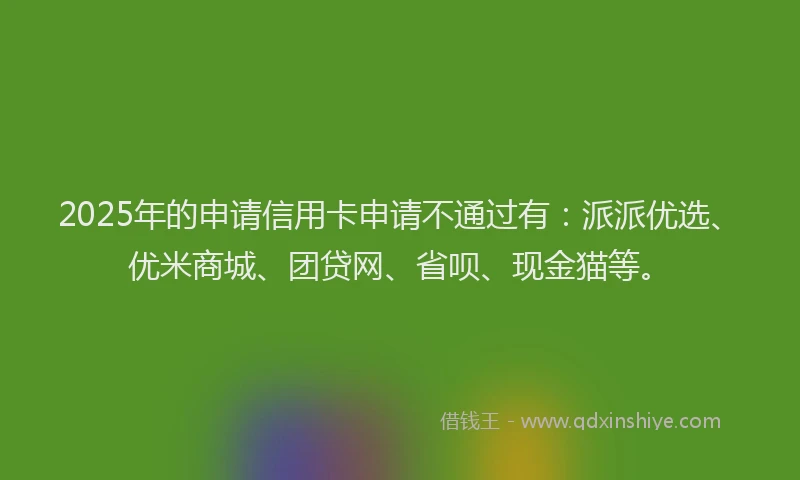 2025年的申请信用卡申请不通过有：派派优选、优米商城、团贷网、省呗、现金猫等。