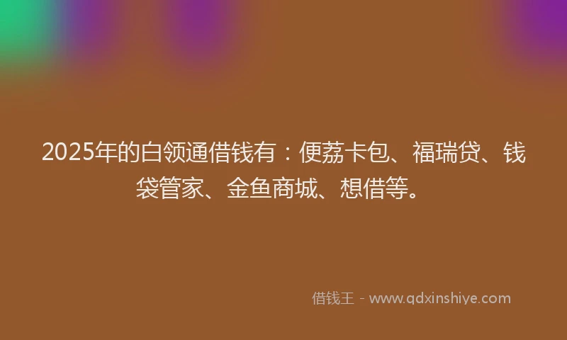 2025年的白领通借钱有：便荔卡包、福瑞贷、钱袋管家、金鱼商城、想借等。