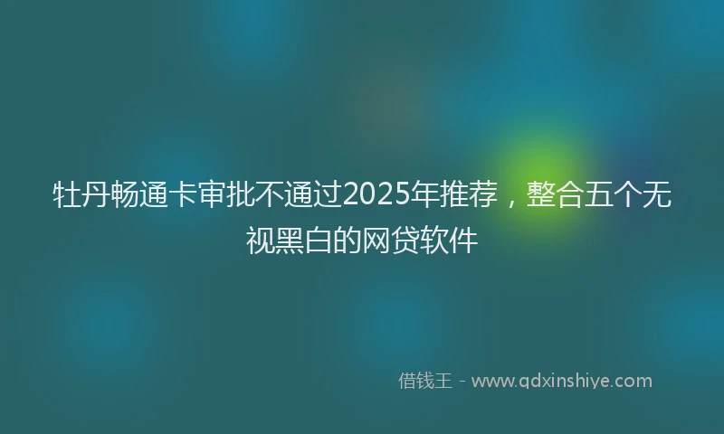 牡丹畅通卡审批不通过2025年推荐，整合五个无视黑白的网贷软件