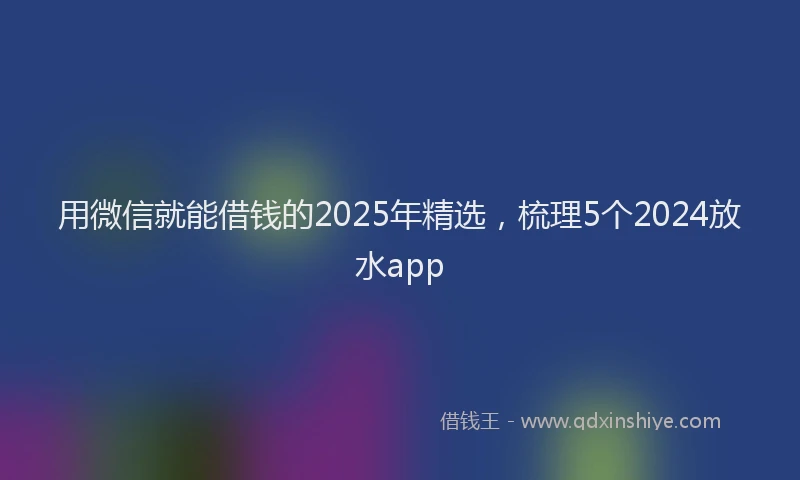 用微信就能借钱的2025年精选，梳理5个2024放水app