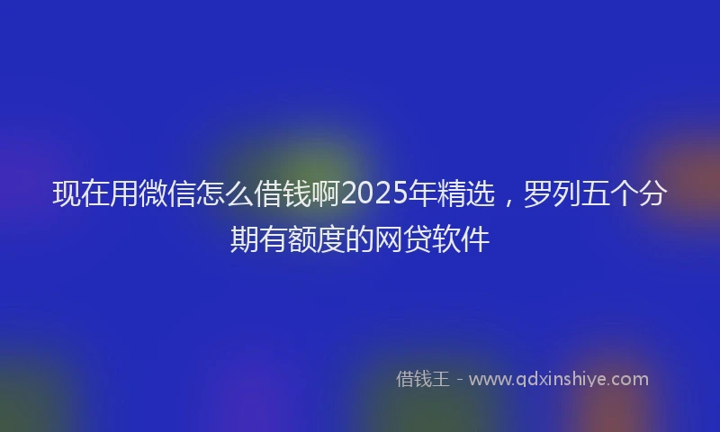 现在用微信怎么借钱啊2025年精选，罗列五个分期有额度的网贷软件