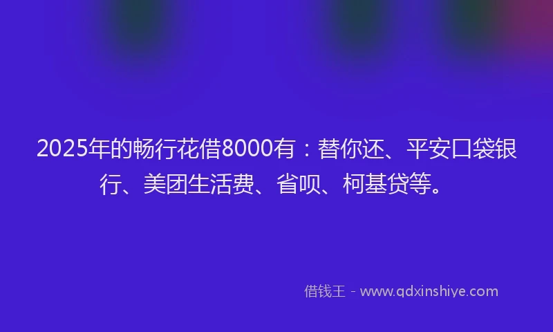 2025年的畅行花借8000有：替你还、平安口袋银行、美团生活费、省呗、柯基贷等。