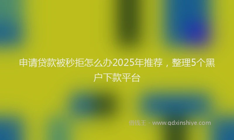 申请贷款被秒拒怎么办2025年推荐，整理5个黑户下款平台