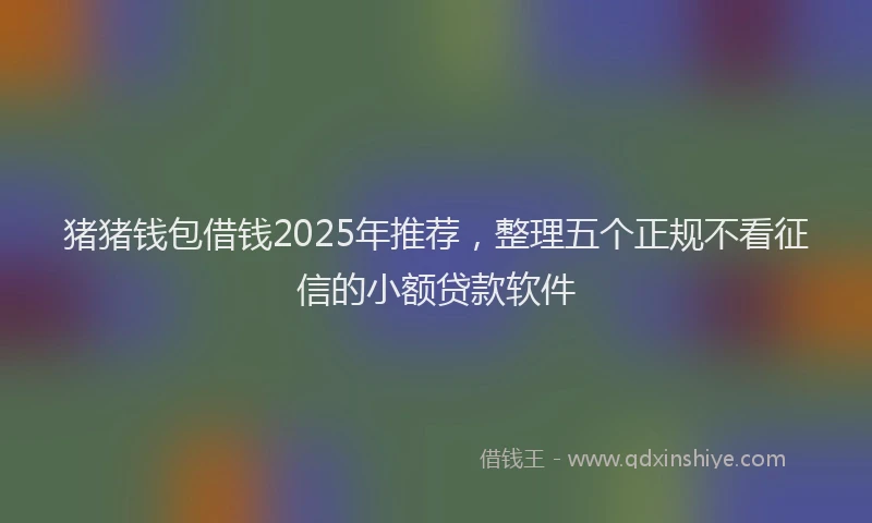 猪猪钱包借钱2025年推荐，整理五个正规不看征信的小额贷款软件