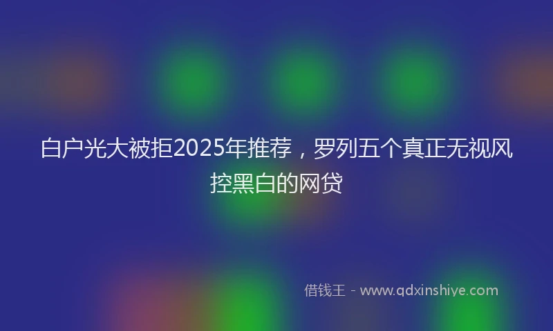 白户光大被拒2025年推荐，罗列五个真正无视风控黑白的网贷