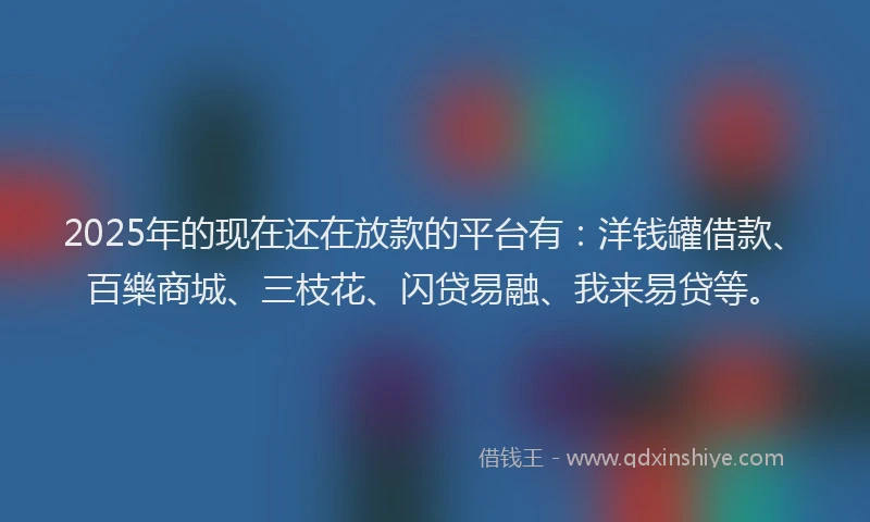 2025年的现在还在放款的平台有：洋钱罐借款、百樂商城、三枝花、闪贷易融、我来易贷等。