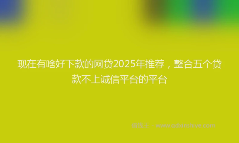 现在有啥好下款的网贷2025年推荐，整合五个贷款不上诚信平台的平台