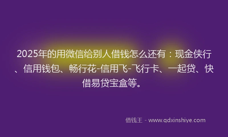 2025年的用微信给别人借钱怎么还有：现金侠行、信用钱包、畅行花-信用飞-飞行卡、一起贷、快借易贷宝盒等。