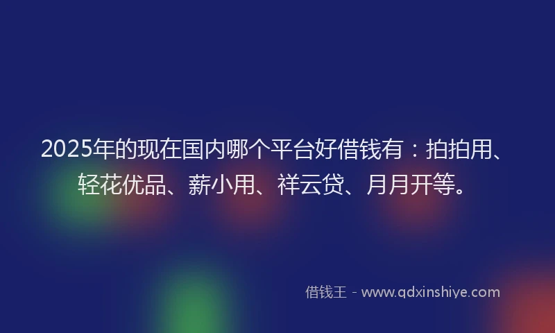 2025年的现在国内哪个平台好借钱有：拍拍用、轻花优品、薪小用、祥云贷、月月开等。