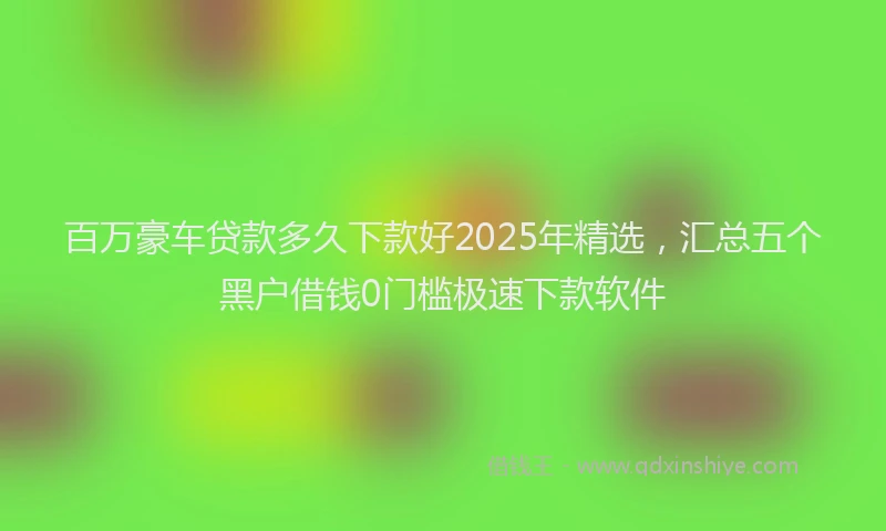 百万豪车贷款多久下款好2025年精选，汇总五个黑户借钱0门槛极速下款软件