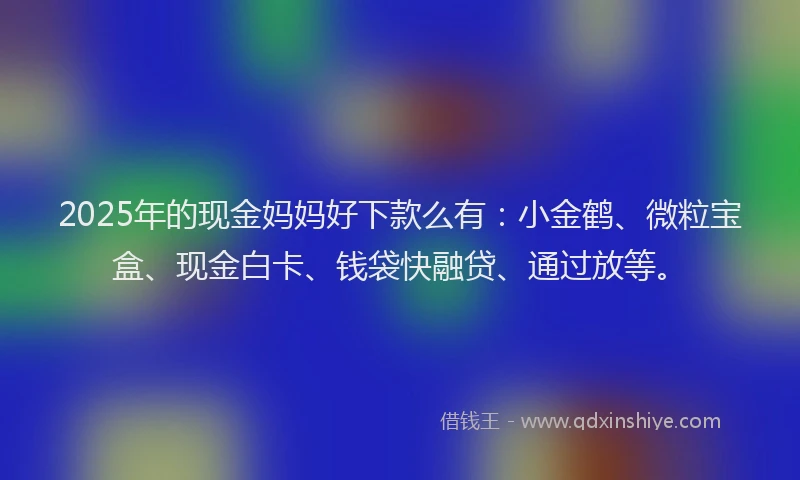 2025年的现金妈妈好下款么有：小金鹤、微粒宝盒、现金白卡、钱袋快融贷、通过放等。