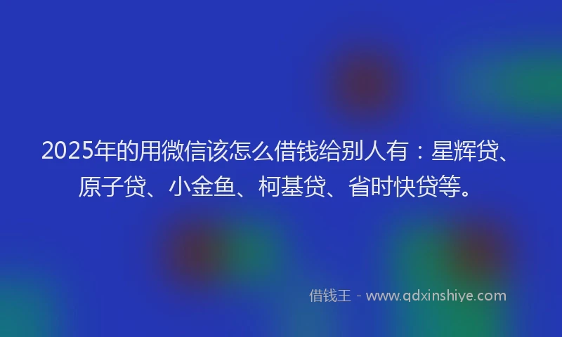 2025年的用微信该怎么借钱给别人有：星辉贷、原子贷、小金鱼、柯基贷、省时快贷等。