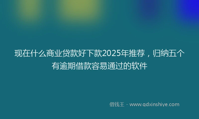 现在什么商业贷款好下款2025年推荐，归纳五个有逾期借款容易通过的软件