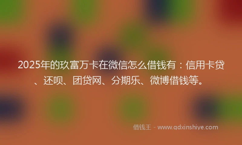 2025年的玖富万卡在微信怎么借钱有：信用卡贷、还呗、团贷网、分期乐、微博借钱等。