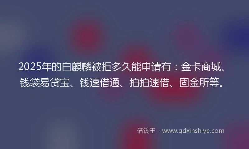 2025年的白麒麟被拒多久能申请有：金卡商城、钱袋易贷宝、钱速借通、拍拍速借、固金所等。