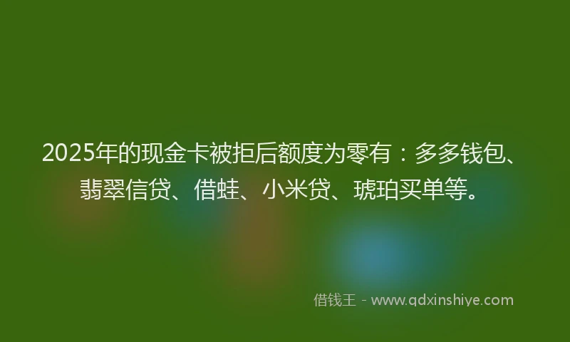 2025年的现金卡被拒后额度为零有：多多钱包、翡翠信贷、借蛙、小米贷、琥珀买单等。