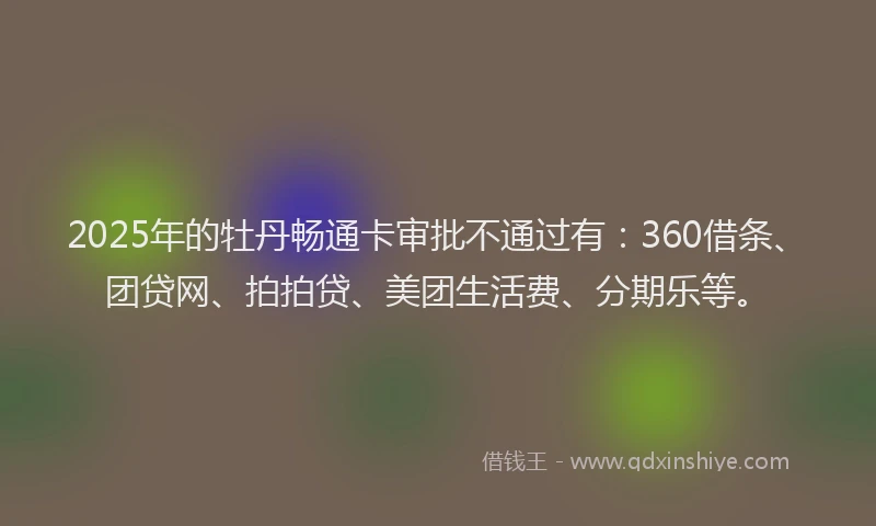 2025年的牡丹畅通卡审批不通过有：360借条、团贷网、拍拍贷、美团生活费、分期乐等。