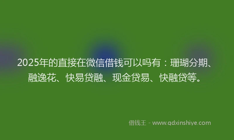 2025年的直接在微信借钱可以吗有：珊瑚分期、融逸花、快易贷融、现金贷易、快融贷等。