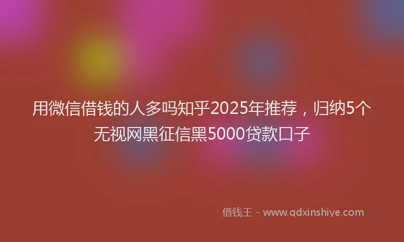 用微信借钱的人多吗知乎2025年推荐，归纳5个无视网黑征信黑5000贷款口子