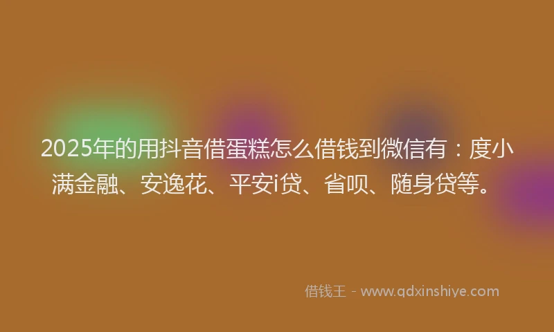 2025年的用抖音借蛋糕怎么借钱到微信有：度小满金融、安逸花、平安i贷、省呗、随身贷等。