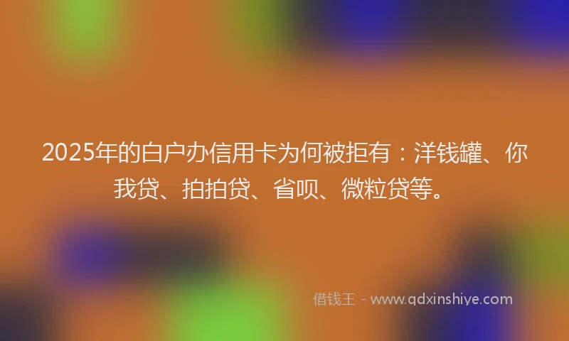 2025年的白户办信用卡为何被拒有：洋钱罐、你我贷、拍拍贷、省呗、微粒贷等。