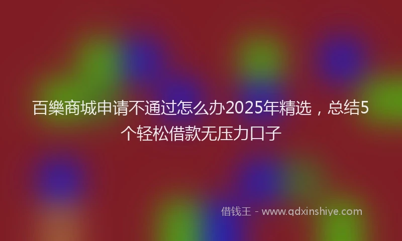 百樂商城申请不通过怎么办2025年精选，总结5个轻松借款无压力口子