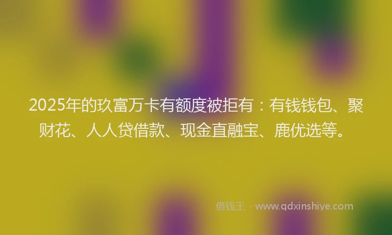 2025年的玖富万卡有额度被拒有：有钱钱包、聚财花、人人贷借款、现金直融宝、鹿优选等。