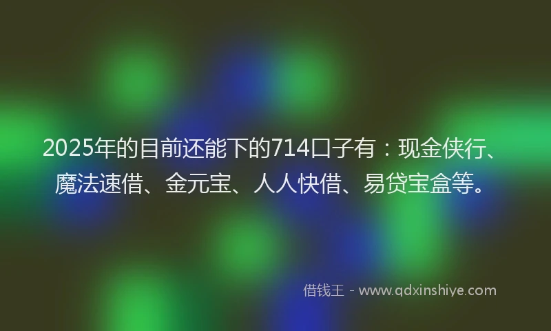 2025年的目前还能下的714口子有：现金侠行、魔法速借、金元宝、人人快借、易贷宝盒等。