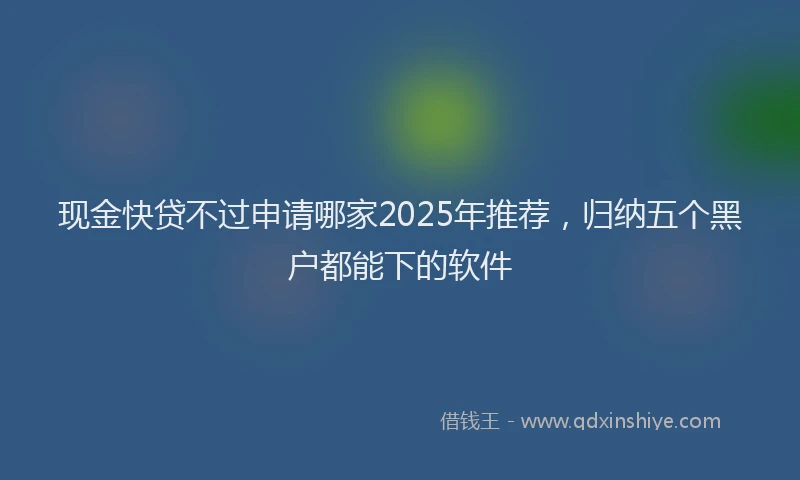 现金快贷不过申请哪家2025年推荐，归纳五个黑户都能下的软件