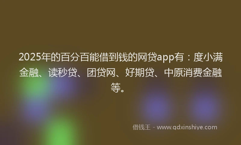 2025年的百分百能借到钱的网贷app有：度小满金融、读秒贷、团贷网、好期贷、中原消费金融等。