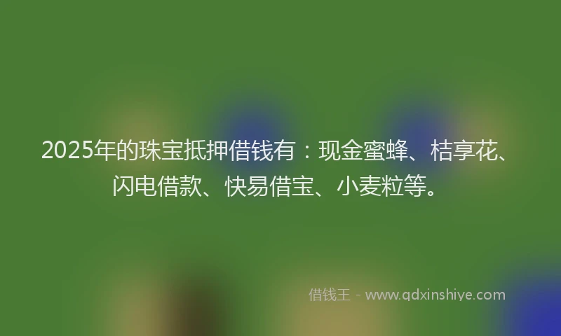 2025年的珠宝抵押借钱有：现金蜜蜂、桔享花、闪电借款、快易借宝、小麦粒等。