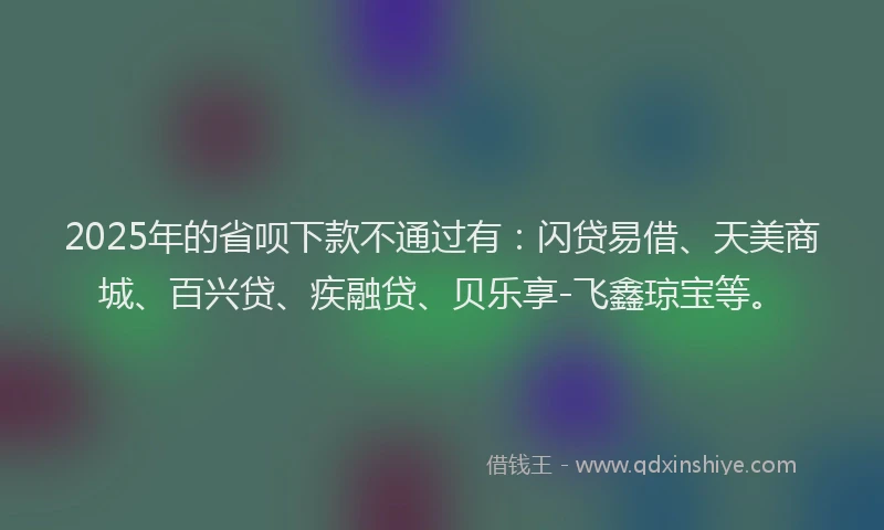 2025年的省呗下款不通过有：闪贷易借、天美商城、百兴贷、疾融贷、贝乐享-飞鑫琼宝等。