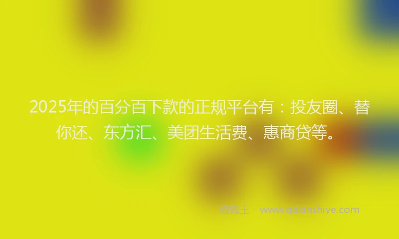 2025年的百分百下款的正规平台有：投友圈、替你还、东方汇、美团生活费、惠商贷等。