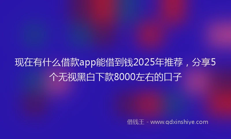 现在有什么借款app能借到钱2025年推荐，分享5个无视黑白下款8000左右的口子