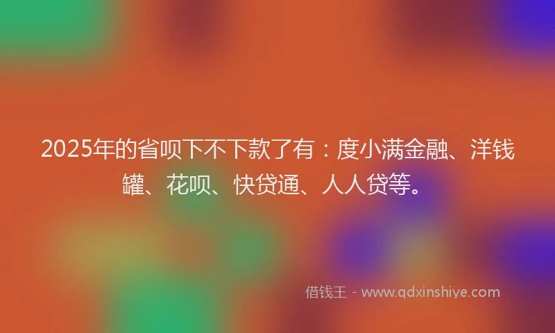 2025年的省呗下不下款了有：度小满金融、洋钱罐、花呗、快贷通、人人贷等。