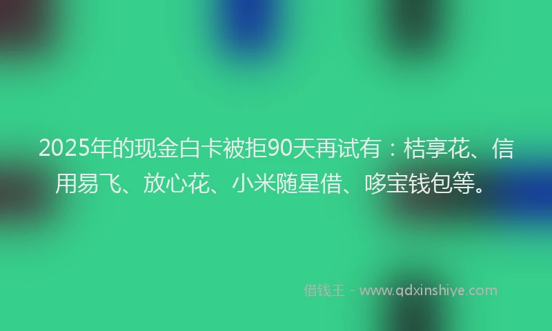 2025年的现金白卡被拒90天再试有：桔享花、信用易飞、放心花、小米随星借、哆宝钱包等。
