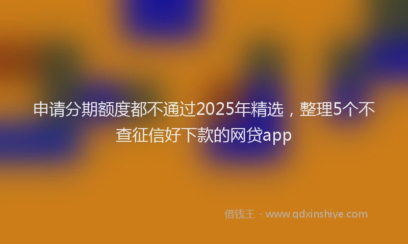 申请分期额度都不通过2025年精选，整理5个不查征信好下款的网贷app