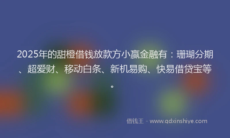2025年的甜橙借钱放款方小赢金融有：珊瑚分期、超爱财、移动白条、新机易购、快易借贷宝等。