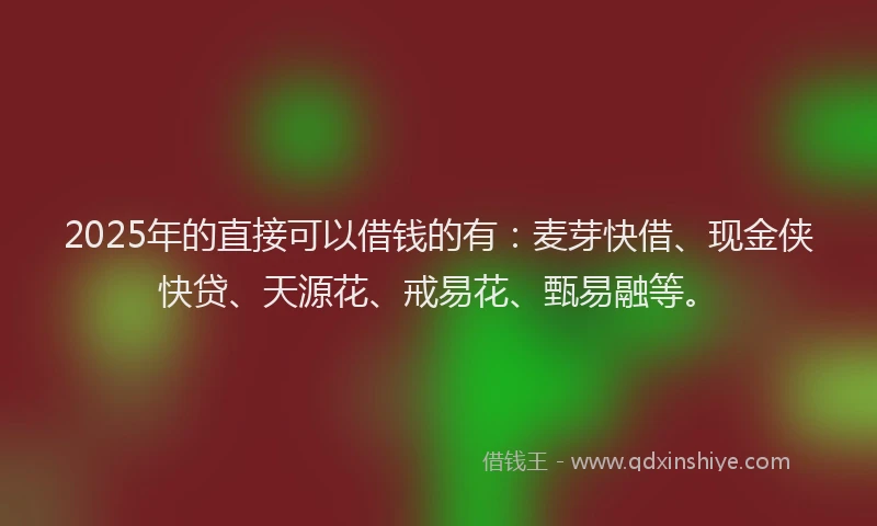 2025年的直接可以借钱的有：麦芽快借、现金侠快贷、天源花、戒易花、甄易融等。