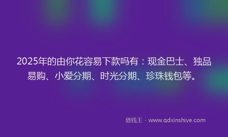 2025年的由你花容易下款吗有：现金巴士、独品易购、小爱分期、时光分期、珍珠钱包等。